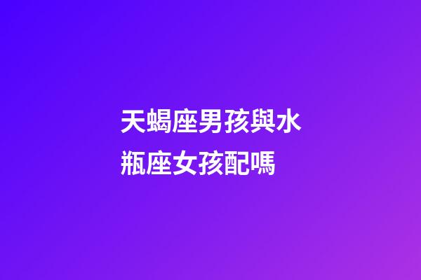 天蝎座男孩與水瓶座女孩配嗎-第1張-星座運勢-玄機派