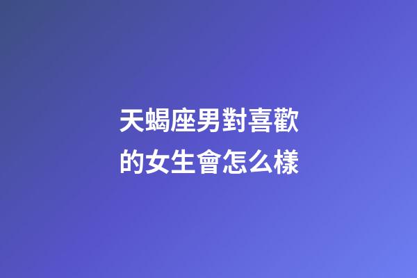 天蝎座男對喜歡的女生會怎么樣-第1張-星座運勢-玄機派