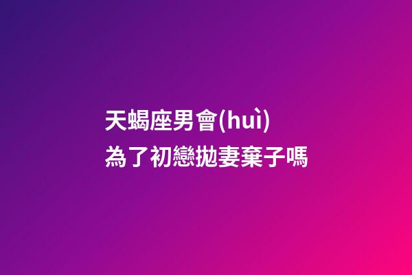 天蝎座男會(huì)為了初戀拋妻棄子嗎-第1張-星座運(yùn)勢(shì)-玄機(jī)派
