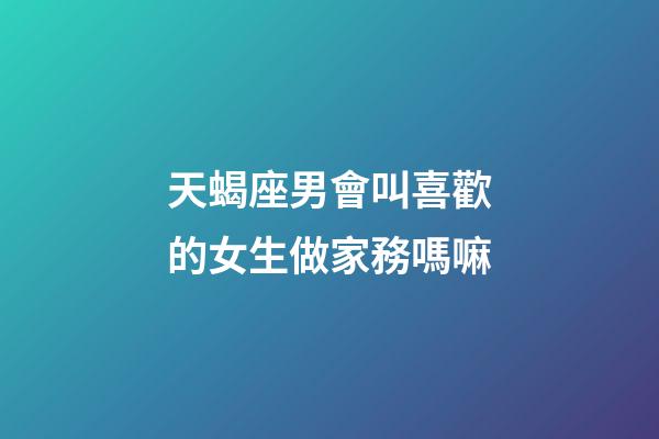 天蝎座男會叫喜歡的女生做家務嗎嘛-第1張-星座運勢-玄機派