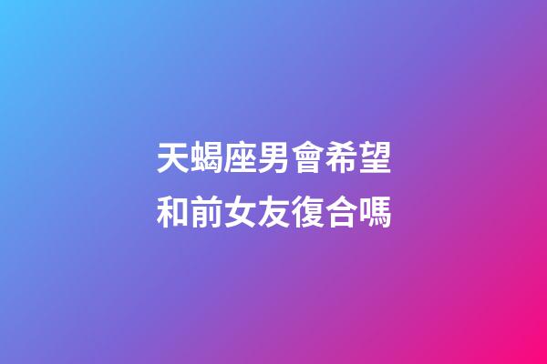 天蝎座男會希望和前女友復合嗎-第1張-星座運勢-玄機派
