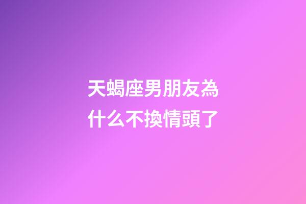 天蝎座男朋友為什么不換情頭了-第1張-星座運勢-玄機派