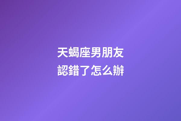 天蝎座男朋友認錯了怎么辦-第1張-星座運勢-玄機派