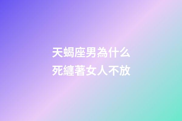 天蝎座男為什么死纏著女人不放-第1張-星座運勢-玄機派