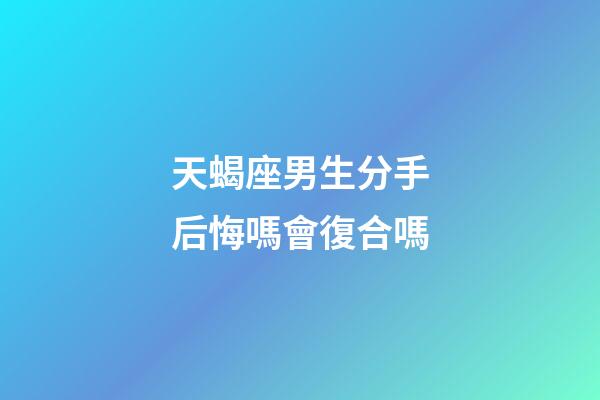 天蝎座男生分手后悔嗎會復合嗎-第1張-星座運勢-玄機派