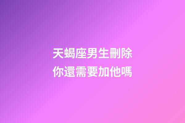 天蝎座男生刪除你還需要加他嗎-第1張-星座運勢-玄機派