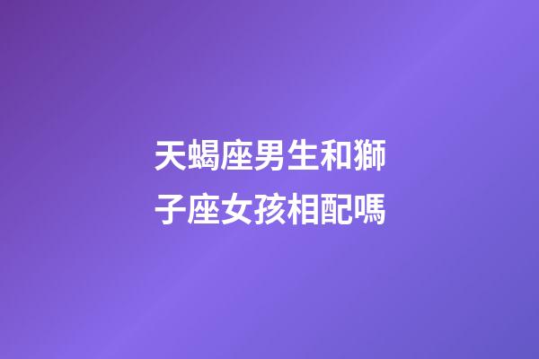 天蝎座男生和獅子座女孩相配嗎-第1張-星座運勢-玄機派