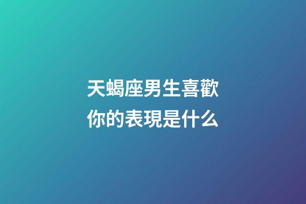 天蝎座男生喜歡你的表現是什么-第1張-星座運勢-玄機派