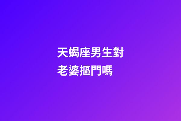 天蝎座男生對老婆摳門嗎-第1張-星座運勢-玄機派
