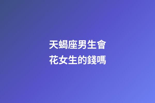 天蝎座男生會花女生的錢嗎-第1張-星座運勢-玄機派