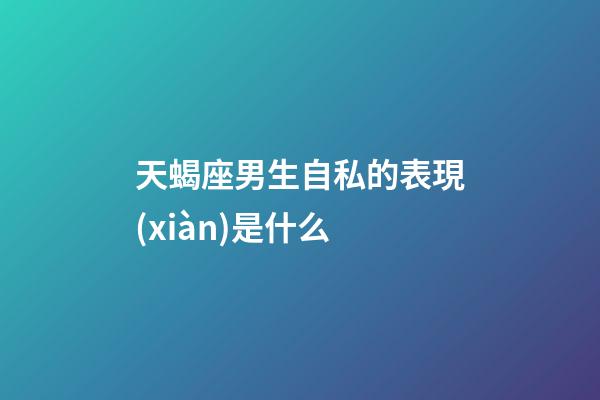 天蝎座男生自私的表現(xiàn)是什么-第1張-星座運(yùn)勢(shì)-玄機(jī)派