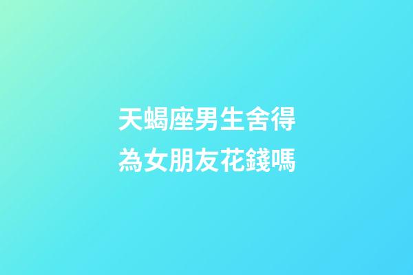 天蝎座男生舍得為女朋友花錢嗎-第1張-星座運勢-玄機派
