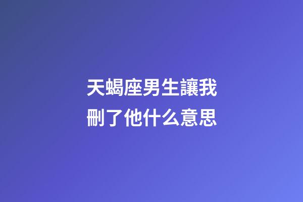 天蝎座男生讓我刪了他什么意思-第1張-星座運勢-玄機派