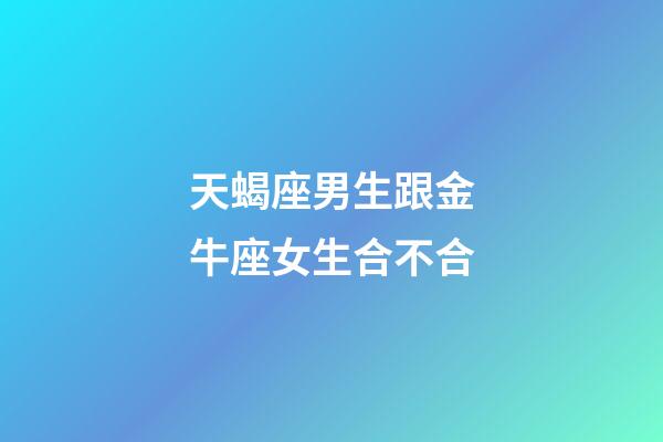 天蝎座男生跟金牛座女生合不合-第1張-星座運勢-玄機派