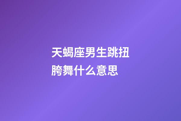 天蝎座男生跳扭胯舞什么意思-第1張-星座運勢-玄機派