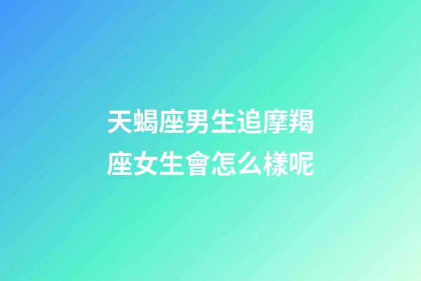 天蝎座男生追摩羯座女生會怎么樣呢-第1張-星座運勢-玄機派