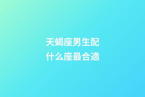 天蝎座男生配什么座最合適-第1張-星座運勢-玄機派
