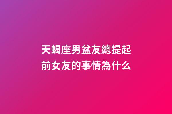 天蝎座男盆友總提起前女友的事情為什么-第1張-星座運勢-玄機派