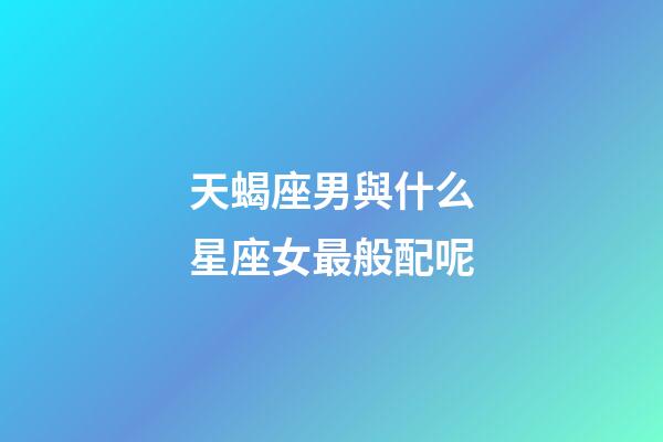 天蝎座男與什么星座女最般配呢-第1張-星座運勢-玄機(jī)派