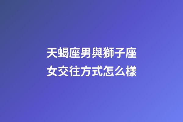 天蝎座男與獅子座女交往方式怎么樣-第1張-星座運勢-玄機派