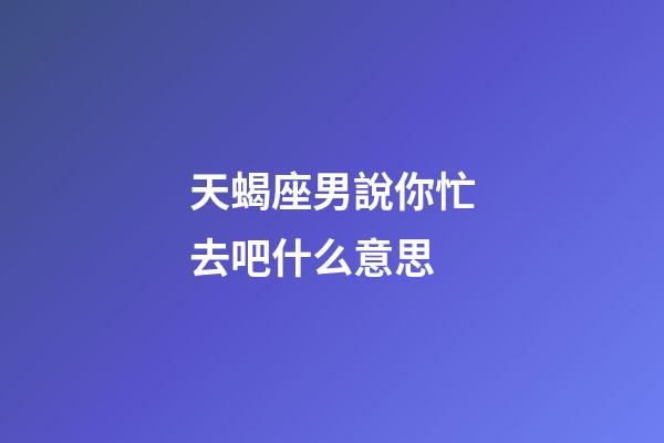 天蝎座男說你忙去吧什么意思-第1張-星座運勢-玄機派