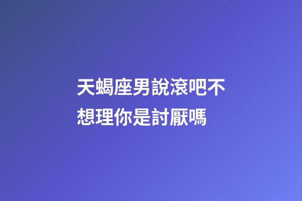 天蝎座男說滾吧不想理你是討厭嗎-第1張-星座運勢-玄機派
