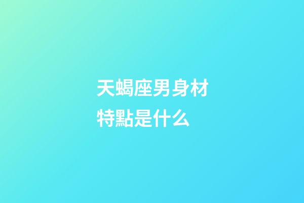 天蝎座男身材特點是什么-第1張-星座運勢-玄機派
