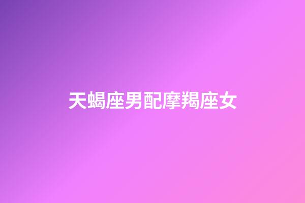天蝎座男配摩羯座女（天蝎男配摩羯女三天不下床）-第1張-星座運勢-玄機派