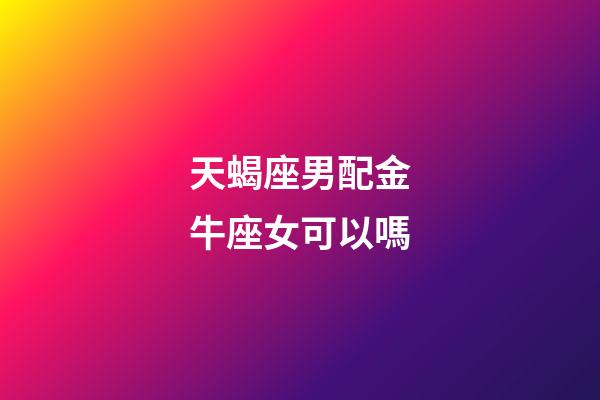 天蝎座男配金牛座女可以嗎-第1張-星座運勢-玄機派