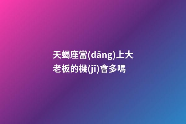 天蝎座當(dāng)上大老板的機(jī)會多嗎