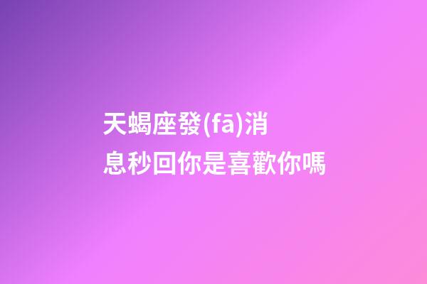 天蝎座發(fā)消息秒回你是喜歡你嗎-第1張-星座運勢-玄機派