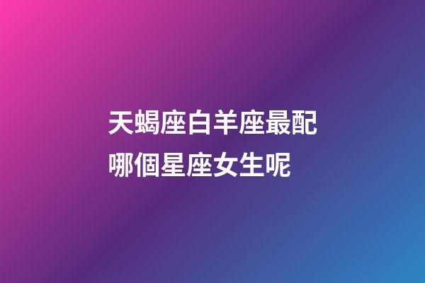 天蝎座白羊座最配哪個星座女生呢-第1張-星座運勢-玄機派