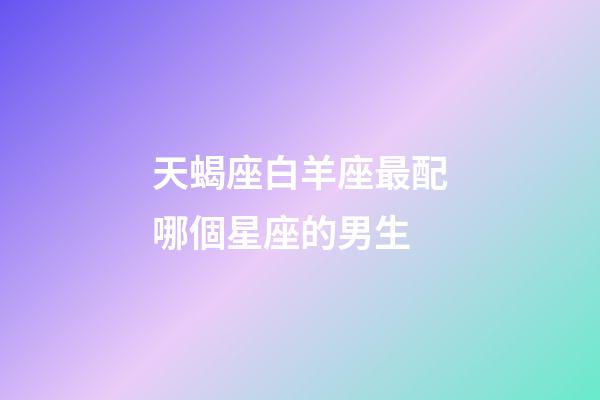 天蝎座白羊座最配哪個星座的男生-第1張-星座運勢-玄機派