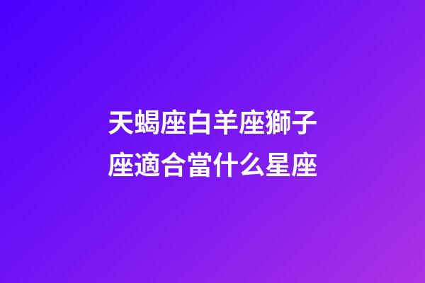 天蝎座白羊座獅子座適合當什么星座-第1張-星座運勢-玄機派