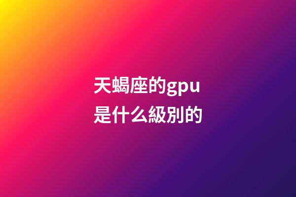 天蝎座的gpu是什么級別的-第1張-星座運勢-玄機派