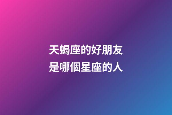 天蝎座的好朋友是哪個星座的人-第1張-星座運勢-玄機派