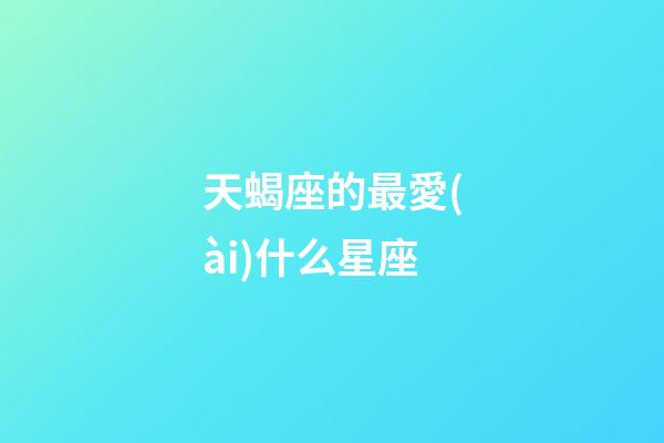 天蝎座的最愛(ài)什么星座-第1張-星座運(yùn)勢(shì)-玄機(jī)派