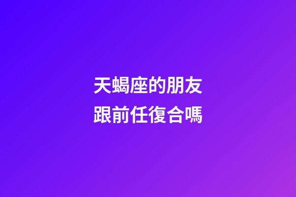 天蝎座的朋友跟前任復合嗎-第1張-星座運勢-玄機派