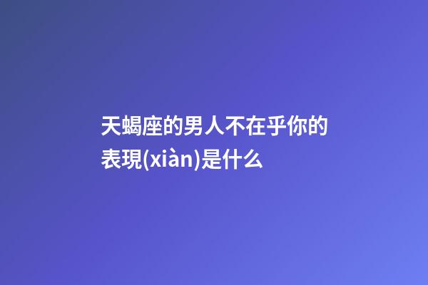 天蝎座的男人不在乎你的表現(xiàn)是什么-第1張-星座運勢-玄機派