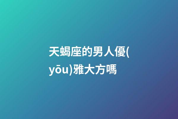 天蝎座的男人優(yōu)雅大方嗎-第1張-星座運(yùn)勢-玄機(jī)派