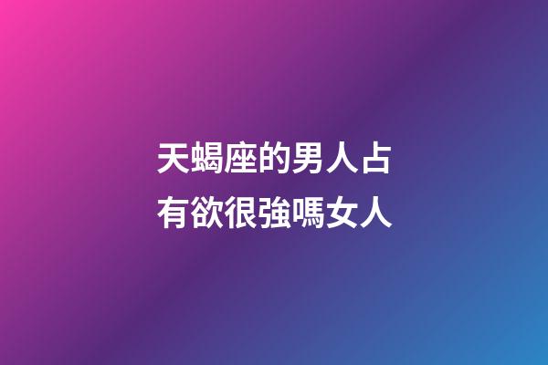 天蝎座的男人占有欲很強嗎女人-第1張-星座運勢-玄機派