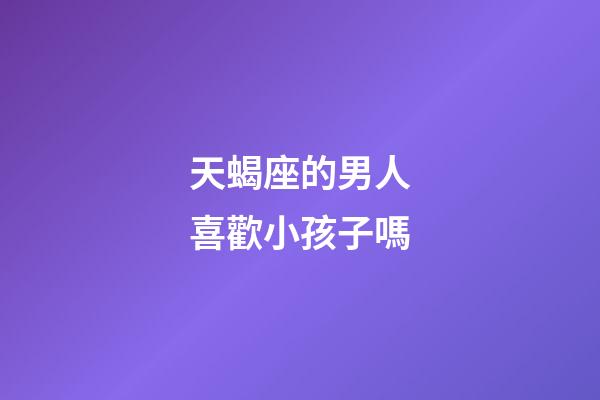 天蝎座的男人喜歡小孩子嗎-第1張-星座運勢-玄機派