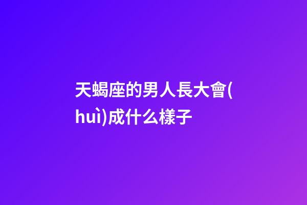 天蝎座的男人長大會(huì)成什么樣子-第1張-星座運(yùn)勢-玄機(jī)派
