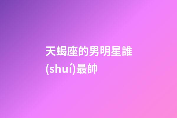 天蝎座的男明星誰(shuí)最帥-第1張-星座運(yùn)勢(shì)-玄機(jī)派