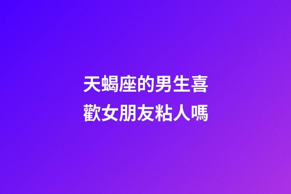 天蝎座的男生喜歡女朋友粘人嗎-第1張-星座運勢-玄機派