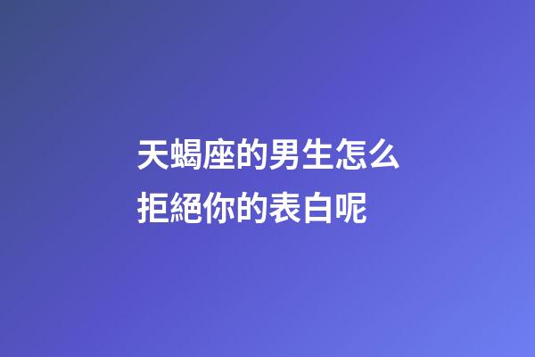 天蝎座的男生怎么拒絕你的表白呢-第1張-星座運勢-玄機派