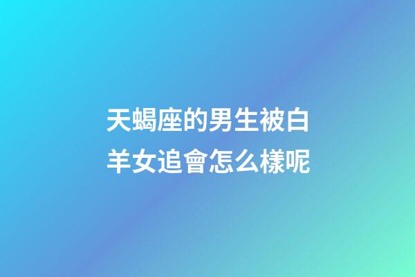 天蝎座的男生被白羊女追會怎么樣呢-第1張-星座運勢-玄機派
