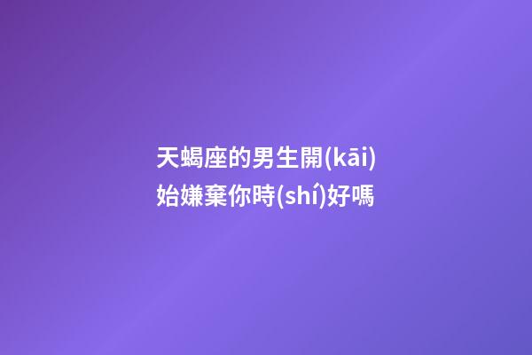天蝎座的男生開(kāi)始嫌棄你時(shí)好嗎-第1張-星座運(yùn)勢(shì)-玄機(jī)派