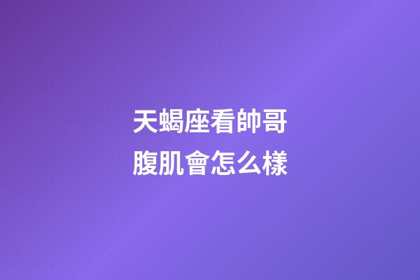 天蝎座看帥哥腹肌會怎么樣-第1張-星座運勢-玄機派
