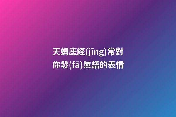 天蝎座經(jīng)常對你發(fā)無語的表情-第1張-星座運勢-玄機派